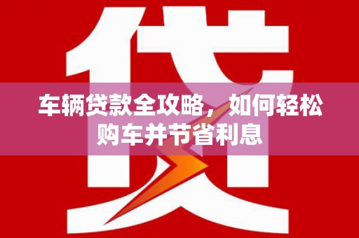 兴安车辆贷款全攻略，如何轻松购车并节省利息