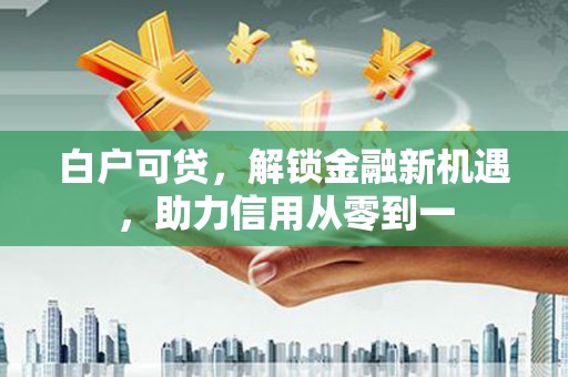 兴安白户可贷，解锁金融新机遇，助力信用从零到一