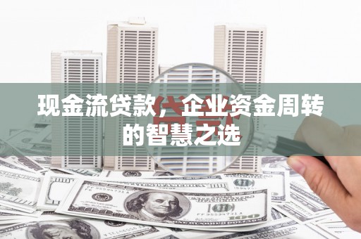 兴安现金流贷款，企业资金周转的智慧之选