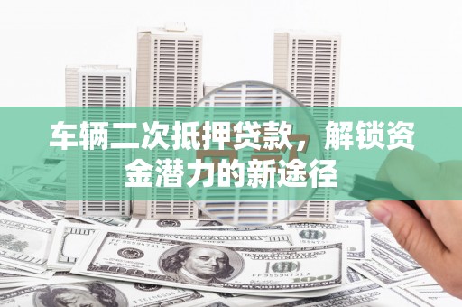 兴安车辆二次抵押贷款，解锁资金潜力的新途径