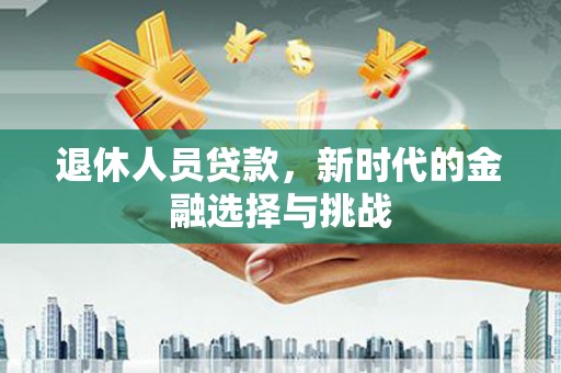 兴安退休人员贷款，新时代的金融选择与挑战