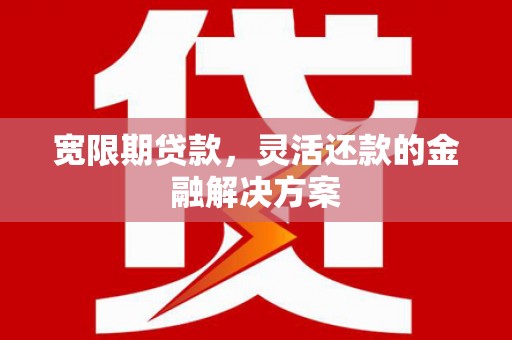 兴安宽限期贷款，灵活还款的金融解决方案