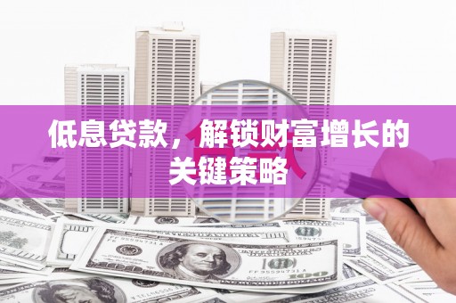 兴安低息贷款，解锁财富增长的关键策略