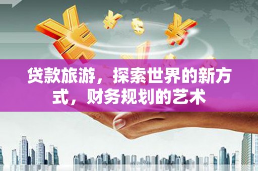 兴安贷款旅游，探索世界的新方式，财务规划的艺术