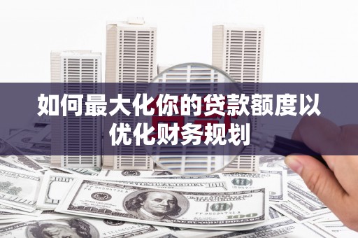 兴安如何最大化你的贷款额度以优化财务规划