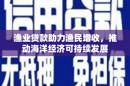 兴安渔业贷款助力渔民增收，推动海洋经济可持续发展