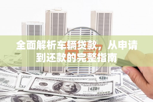 兴安全面解析车辆贷款，从申请到还款的完整指南